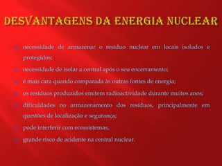 Desvantagens da energia nuclearnecessidade de armazenar o resíduo nuclear em locais isolados e protegidos;necessidade de isolar a central após o seu encerramento;é mais cara quando comparada às outras fontes de energia;os resíduos produzidos emitem radioactividade durante muitos anos;dificuldades no armazenamento dos resíduos, principalmente em questões de localização e segurança;pode interferir com ecossistemas;grande risco de acidente na central nuclear.