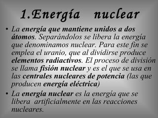 1.Energía  nuclear La  energía que mantiene unidos a dos átomos . Separándolos se libera la energía que denominamos nuclear. Para este fin se emplea el uranio, que al dividirse produce  elementos radiactivos . El proceso de división se llama  fisión nuclear  y es el que se usa en las  centrales nucleares de potencia  (las que producen  energía eléctrica )  La  energía nuclear  es la energía que se libera  artificialmente en las reacciones nucleares. 