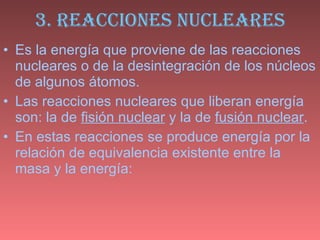 3. REACCIONES NUCLEARES Es la energía que proviene de las reacciones nucleares o de la desintegración de los núcleos de algunos átomos.  Las reacciones nucleares que liberan energía son: la de  fisión nuclear  y la de  fusión nuclear . En estas reacciones se produce energía por la relación de equivalencia existente entre la masa y la energía:  