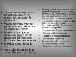 Es todavía una tecnología en fase de investigación para su uso potencial en la generación de electricidad.  Presenta numerosos problemas que afectan todas las etapas de la vida operativa del reactor.  Se pueden obtener grandes cantidades de energía con una pequeña cantidad de uranio, es decir, la energía nuclear es barata.  No produce humo ni dióxido de carbono  resulta útil como sustituto de los combustibles fósiles.   (más barata) La energía nuclear no es renovable , los recursos de uranio son finitos, y cuando se terminen las reservas no se podrá usar más este tipo de energía. Pero, de momento, estas reservas son grandes. Las centrales nucleares actuales son muy fiables, pero se deben destinar importantes cantidades de dinero para garantizar su seguridad. Almacenamiento de residuos radiactivos  Riesgo de accidentes nucleares  Transporte de residuos radiactivos  Recalentamiento de los ríos  Contaminación de las personas que trabajan con energía nuclear Contaminación radiactiva del entorno  VENTAJAS INCONVENIENTES 