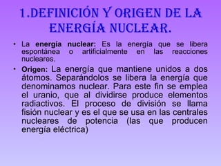 1.Definición y origen de la energía nuclear. La  energía nuclear:  Es la energía que se libera espontánea o artificialmente en las reacciones nucleares.  Origen:  La energía que mantiene unidos a dos átomos. Separándolos se libera la energía que denominamos nuclear. Para este fin se emplea el uranio, que al dividirse produce elementos radiactivos. El proceso de división se llama fisión nuclear y es el que se usa en las centrales nucleares de potencia (las que producen energía eléctrica)  