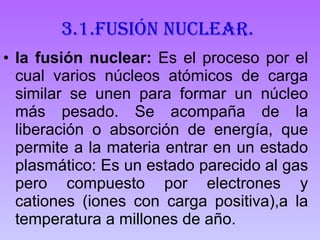 3.1.Fusión nuclear. la fusión nuclear:  Es el proceso por el cual varios núcleos atómicos de carga similar se unen para formar un núcleo más pesado. Se acompaña de la liberación o absorción de energía, que permite a la materia entrar en un estado plasmático: Es un estado parecido al gas pero compuesto por electrones y cationes (iones con carga positiva),a la temperatura a millones de año. 