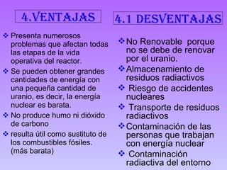 Presenta numerosos problemas que afectan todas las etapas de la vida operativa del reactor.  Se pueden obtener grandes cantidades de energía con una pequeña cantidad de uranio, es decir, la energía nuclear es barata.  No produce humo ni dióxido de carbono  resulta útil como sustituto de los combustibles fósiles. (más barata) No Renovable  porque no se debe de renovar por el uranio. Almacenamiento de residuos radiactivos  Riesgo de accidentes nucleares  Transporte de residuos radiactivos  Contaminación de las personas que trabajan con energía nuclear Contaminación radiactiva del entorno   4.ventajas 4.1 desventajas 