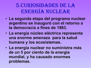 5.Curiosidades de la energía nuclear La segunda etapa del programa nuclear argentino se inauguró con el retorno a la democracia a fines de 1983.  La energía núcleo eléctrica representa una enorme amenaza  para la salud humana y los ecosistemas.  La energía nuclear no suministra más de un 5 por ciento de la energía mundial, y ha causado enormes problemas. 