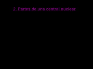2. Partes de una central nuclear2. Partes de una central nuclear
El reactor nuclear, donde se produce la reacción nuclear.
El generador de vapor de agua (sólo en las centrales de
tipo PWR).
La turbina, que mueve un generador eléctrico para producir
electricidad con la expansión del vapor.
El condensador, un intercambiador de calor que enfría el
vapor transformándolo nuevamente en líquido.
 