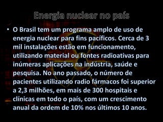 Energia nuclear no paísO Brasil tem um programa amplo de uso de energia nuclear para fins pacíficos. Cerca de 3 mil instalações estão em funcionamento, utilizando material ou fontes radioativas para inúmeras aplicações na indústria, saúde e pesquisa. No ano passado, o número de pacientes utilizando radio fármacos foi superior a 2,3 milhões, em mais de 300 hospitais e clínicas em todo o país, com um crescimento anual da ordem de 10% nos últimos 10 anos.