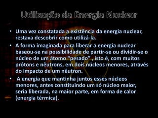 Utilização da Energia NuclearUma vez constatada a existência da energia nuclear, restava descobrir como utilizá-la.A forma imaginada para liberar a energia nuclear baseou-se na possibilidade de partir-se ou dividir-se o núcleo de um átomo “pesado” , isto é, com muitos prótons e nêutrons, em dois núcleos menores, através do impacto de um nêutron.A energia que mantinha juntos esses núcleos menores, antes constituindo um só núcleo maior, seria liberada, na maior parte, em forma de calor (energia térmica).