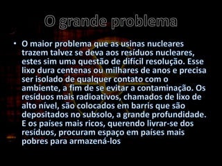 O grande problemaO maior problema que as usinas nucleares trazem talvez se deva aos resíduos nucleares, estes sim uma questão de difícil resolução. Esse lixo dura centenas ou milhares de anos e precisa ser isolado de qualquer contato com o ambiente, a fim de se evitar a contaminação. Os resíduos mais radioativos, chamados de lixo de alto nível, são colocados em barris que são depositados no subsolo, a grande profundidade. E os países mais ricos, querendo livrar-se dos resíduos, procuram espaço em países mais pobres para armazená-los
