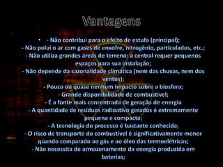 Vantagens- Não contribui para o efeito de estufa (principal);- Não polui o ar com gases de enxofre, nitrogênio, particulados, etc.;- Não utiliza grandes áreas de terreno: a central requer pequenos espaços para sua instalação;- Não depende da sazonalidade climática (nem das chuvas, nem dos ventos);- Pouco ou quase nenhum impacto sobre a biosfera;- Grande disponibilidade de combustível;- É a fonte mais concentrada de geração de energia- A quantidade de resíduos radioativo gerados é extremamente pequena e compacta;- A tecnologia do processo é bastante conhecida;- O risco de transporte do combustível é significativamente menor quando comparado ao gás e ao óleo das termoelétricas;- Não necessita de armazenamento da energia produzida em baterias;