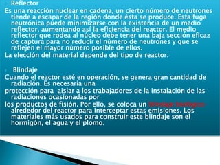 ReflectorEs una reacción nuclear en cadena, un cierto número de neutrones tiende a escapar de la región donde ésta se produce. Esta fuga neutrónica puede minimizarse con la existencia de un medio reflector, aumentando así la eficiencia del reactor. El medio reflector que rodea al núcleo debe tener una baja sección eficaz de captura para no reducir el número de neutrones y que se reflejen el mayor número posible de ellos.La elección del material depende del tipo de reactor.  BlindajeCuando el reactor esté en operación, se genera gran cantidad de radiación. Es necesaria unaprotección para  aislar a los trabajadores de la instalación de las radiaciones ocasionadas porlos productos de fisión. Por ello, se coloca un blindaje biológico alrededor del reactor para interceptar estas emisiones. Los materiales más usados para construir este blindaje son el hormigón, el agua y el plomo.
