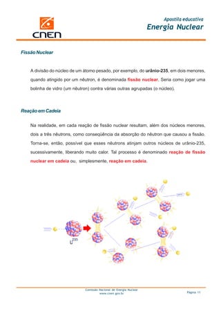 Apostila educativa
                                                                      Energia Nuclear


Fissão Nuclear


    A divisão do núcleo de um átomo pesado, por exemplo, do urânio-235, em dois menores,

    quando atingido por um nêutron, é denominada fissão nuclear. Seria como jogar uma

    bolinha de vidro (um nêutron) contra várias outras agrupadas (o núcleo).




Reação em Cadeia

    Na realidade, em cada reação de fissão nuclear resultam, além dos núcleos menores,

    dois a três nêutrons, como conseqüência da absorção do nêutron que causou a fissão.

    Torna-se, então, possível que esses nêutrons atinjam outros núcleos de urânio-235,

    sucessivamente, liberando muito calor. Tal processo é denominado reação de fissão

    nuclear em cadeia ou, simplesmente, reação em cadeia.




                               Comissão Nacional de Energia Nuclear
                                        www.cnen.gov.br                             Página 11
 