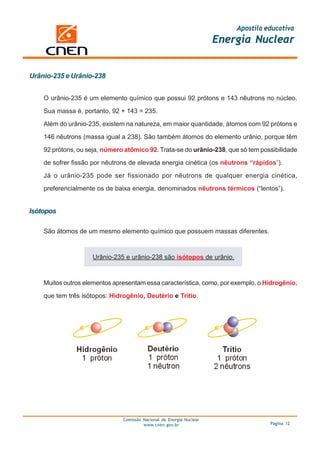 Apostila educativa
                                                                      Energia Nuclear


Urânio-235 e Urânio-238


    O urânio-235 é um elemento químico que possui 92 prótons e 143 nêutrons no núcleo.

    Sua massa é, portanto, 92 + 143 = 235.

    Além do urânio-235, existem na natureza, em maior quantidade, átomos com 92 prótons e

    146 nêutrons (massa igual a 238). São também átomos do elemento urânio, porque têm

    92 prótons, ou seja, número atômico 92. Trata-se do urânio-238, que só tem possibilidade

    de sofrer fissão por nêutrons de elevada energia cinética (os nêutrons “rápidos”).

    Já o urânio-235 pode ser fissionado por nêutrons de qualquer energia cinética,

    preferencialmente os de baixa energia, denominados nêutrons térmicos (“lentos”).


Isótopos

    São átomos de um mesmo elemento químico que possuem massas diferentes.



                     Urânio-235 e urânio-238 são isótopos de urânio.



    Muitos outros elementos apresentam essa característica, como, por exemplo, o Hidrogênio,

    que tem três isótopos: Hidrogênio, Deutério e Trítio.




                               Comissão Nacional de Energia Nuclear
                                        www.cnen.gov.br                             Página 12
 