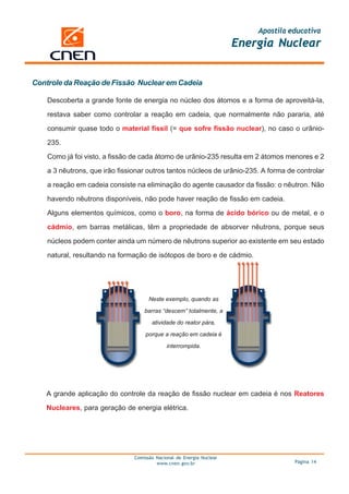 Apostila educativa
                                                                       Energia Nuclear


Controle da Reação de Fissão Nuclear em Cadeia

    Descoberta a grande fonte de energia no núcleo dos átomos e a forma de aproveitá-la,

    restava saber como controlar a reação em cadeia, que normalmente não pararia, até

    consumir quase todo o material físsil (= que sofre fissão nuclear), no caso o urânio-

    235.

    Como já foi visto, a fissão de cada átomo de urânio-235 resulta em 2 átomos menores e 2

    a 3 nêutrons, que irão fissionar outros tantos núcleos de urânio-235. A forma de controlar

    a reação em cadeia consiste na eliminação do agente causador da fissão: o nêutron. Não

    havendo nêutrons disponíveis, não pode haver reação de fissão em cadeia.

    Alguns elementos químicos, como o boro, na forma de ácido bórico ou de metal, e o

    cádmio, em barras metálicas, têm a propriedade de absorver nêutrons, porque seus

    núcleos podem conter ainda um número de nêutrons superior ao existente em seu estado

    natural, resultando na formação de isótopos de boro e de cádmio.




                                      Neste exemplo, quando as

                                    barras “descem” totalmente, a
                                       atividade do reator pára,

                                    porque a reação em cadeia é

                                             interrompida.




   A grande aplicação do controle da reação de fissão nuclear em cadeia é nos Reatores

   Nucleares, para geração de energia elétrica.




                                Comissão Nacional de Energia Nuclear
                                         www.cnen.gov.br                             Página 14
 