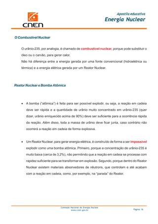 Apostila educativa
                                                                       Energia Nuclear


O Combustível Nuclear


    O urânio-235, por analogia, é chamado de combustível nuclear, porque pode substituir o

    óleo ou o carvão, para gerar calor.

    Não há diferença entre a energia gerada por uma fonte convencional (hidroelétrica ou

    térmica) e a energia elétrica gerada por um Reator Nuclear.




Reator Nuclear e Bomba Atômica




    •   A bomba (“atômica”) é feita para ser possível explodir, ou seja, a reação em cadeia

        deve ser rápida e a quantidade de urânio muito concentrado em urânio-235 (quer

        dizer, urânio enriquecido acima de 90%) deve ser suficiente para a ocorrência rápida

        da reação. Além disso, toda a massa de urânio deve ficar junta, caso contrário não

        ocorrerá a reação em cadeia de forma explosiva.


    •   Um Reator Nuclear, para gerar energia elétrica, é construído de forma a ser impossível

        explodir como uma bomba atômica. Primeiro, porque a concentração de urânio-235 é

        muito baixa (cerca de 3,2%), não permitindo que a reação em cadeia se processe com

        rapidez suficiente para se transformar em explosão. Segundo, porque dentro do Reator

        Nuclear existem materiais absorvedores de nêutrons, que controlam e até acabam

        com a reação em cadeia, como, por exemplo, na “parada” do Reator.




                                Comissão Nacional de Energia Nuclear
                                         www.cnen.gov.br                             Página 16
 