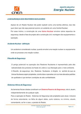 Apostila educativa
                                                                      Energia Nuclear


A SEGURANÇA DOS REATORES NUCLEARES


    Apesar de um Reator Nuclear não poder explodir como uma bomba atômica, isso não

    quer dizer que não seja possível ocorrer um acidente em uma Central Nuclear.

    Por esse motivo, a construção de uma Usina Nuclear envolve vários aspectos de

    segurança, desde a fase de projeto até a construção civil, montagem dos equipamentos e

    operação.


Acidente Nuclear - definição


    Um acidente é considerado nuclear, quando envolve uma reação nuclear ou equipamento

    onde se processe uma reação nuclear.


Filosofia de Segurança


    O perigo potencial na operação dos Reatores Nucleares é representado pela alta

    radioatividade dos produtos da fissão do urânio e sua liberação para o meio ambiente.

    A filosofia de segurança dos Reatores Nucleares é dirigida no sentido de que as

    Usinas Nucleares sejam projetadas, construídas e operadas com os mais elevados padrões

    de qualidade e que tenham condições de alta confiabilidade.



Sistemas Ativos de Segurança

    As barreiras físicas citadas constituem um Sistema Passivo de Segurança, isto é, atuam,

    independentemente de qualquer ação.

    Para a operação do Reator, Sistemas de Segurança são projetados para atuar, inclusive

    de forma redundante: na falha de algum deles, outro sistema, no mínimo, atuará,

    comandando, se for o caso, a parada do Reator.
                               Comissão Nacional de Energia Nuclear
                                        www.cnen.gov.br                             Página 22
 