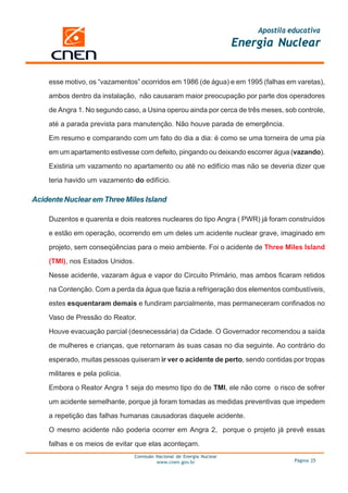 Apostila educativa
                                                                        Energia Nuclear


    esse motivo, os “vazamentos” ocorridos em 1986 (de água) e em 1995 (falhas em varetas),

    ambos dentro da instalação, não causaram maior preocupação por parte dos operadores

    de Angra 1. No segundo caso, a Usina operou ainda por cerca de três meses, sob controle,

    até a parada prevista para manutenção. Não houve parada de emergência.

    Em resumo e comparando com um fato do dia a dia: é como se uma torneira de uma pia

    em um apartamento estivesse com defeito, pingando ou deixando escorrer água (vazando).

    Existiria um vazamento no apartamento ou até no edifício mas não se deveria dizer que

    teria havido um vazamento do edifício.

Acidente Nuclear em Three Miles Island

    Duzentos e quarenta e dois reatores nucleares do tipo Angra ( PWR) já foram construídos

    e estão em operação, ocorrendo em um deles um acidente nuclear grave, imaginado em

    projeto, sem conseqüências para o meio ambiente. Foi o acidente de Three Miles Island

    (TMI), nos Estados Unidos.

    Nesse acidente, vazaram água e vapor do Circuito Primário, mas ambos ficaram retidos

    na Contenção. Com a perda da água que fazia a refrigeração dos elementos combustíveis,
    estes esquentaram demais e fundiram parcialmente, mas permaneceram confinados no

    Vaso de Pressão do Reator.

    Houve evacuação parcial (desnecessária) da Cidade. O Governador recomendou a saída

    de mulheres e crianças, que retornaram às suas casas no dia seguinte. Ao contrário do

    esperado, muitas pessoas quiseram ir ver o acidente de perto, sendo contidas por tropas

    militares e pela polícia.

    Embora o Reator Angra 1 seja do mesmo tipo do de TMI, ele não corre o risco de sofrer

    um acidente semelhante, porque já foram tomadas as medidas preventivas que impedem

    a repetição das falhas humanas causadoras daquele acidente.

    O mesmo acidente não poderia ocorrer em Angra 2, porque o projeto já prevê essas

    falhas e os meios de evitar que elas aconteçam.
                                 Comissão Nacional de Energia Nuclear
                                          www.cnen.gov.br                             Página 25
 