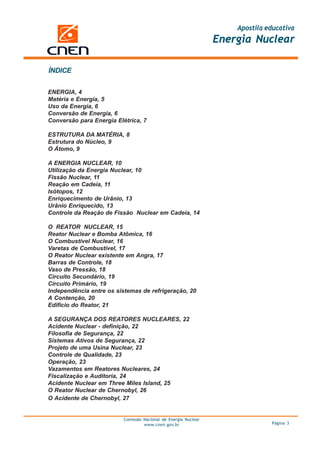 Apostila educativa
                                                                 Energia Nuclear

ÍNDICE


ENERGIA, 4
Matéria e Energia, 5
Uso da Energia, 6
Conversão de Energia, 6
Conversão para Energia Elétrica, 7

ESTRUTURA DA MATÉRIA, 8
Estrutura do Núcleo, 9
O Átomo, 9

A ENERGIA NUCLEAR, 10
Utilização da Energia Nuclear, 10
Fissão Nuclear, 11
Reação em Cadeia, 11
Isótopos, 12
Enriquecimento de Urânio, 13
Urânio Enriquecido, 13
Controle da Reação de Fissão Nuclear em Cadeia, 14

O REATOR NUCLEAR, 15
Reator Nuclear e Bomba Atômica, 16
O Combustível Nuclear, 16
Varetas de Combustível, 17
O Reator Nuclear existente em Angra, 17
Barras de Controle, 18
Vaso de Pressão, 18
Circuito Secundário, 19
Circuito Primário, 19
Independência entre os sistemas de refrigeração, 20
A Contenção, 20
Edifício do Reator, 21

A SEGURANÇA DOS REATORES NUCLEARES, 22
Acidente Nuclear - definição, 22
Filosofia de Segurança, 22
Sistemas Ativos de Segurança, 22
Projeto de uma Usina Nuclear, 23
Controle de Qualidade, 23
Operação, 23
Vazamentos em Reatores Nucleares, 24
Fiscalização e Auditoria, 24
Acidente Nuclear em Three Miles Island, 25
O Reator Nuclear de Chernobyl, 26
O Acidente de Chernobyl, 27


                          Comissão Nacional de Energia Nuclear
                                   www.cnen.gov.br                             Página 3
 