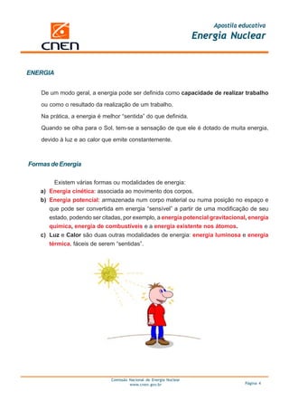 Apostila educativa
                                                                      Energia Nuclear


ENERGIA


    De um modo geral, a energia pode ser definida como capacidade de realizar trabalho

    ou como o resultado da realização de um trabalho.

    Na prática, a energia é melhor “sentida” do que definida.

    Quando se olha para o Sol, tem-se a sensação de que ele é dotado de muita energia,

    devido à luz e ao calor que emite constantemente.



Formas de Energia

        Existem várias formas ou modalidades de energia:
   a) Energia cinética: associada ao movimento dos corpos.
   b) Energia potencial: armazenada num corpo material ou numa posição no espaço e
      que pode ser convertida em energia “sensível” a partir de uma modificação de seu
      estado, podendo ser citadas, por exemplo, a energia potencial gravitacional, energia
      química, energia de combustíveis e a energia existente nos átomos.
   c) Luz e Calor são duas outras modalidades de energia: energia luminosa e energia
      térmica, fáceis de serem “sentidas”.




                               Comissão Nacional de Energia Nuclear
                                        www.cnen.gov.br                             Página 4
 