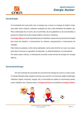 Apostila educativa
                                                                         Energia Nuclear


Uso da Energia


     A humanidade tem procurado usar a energia que a cerca e a energia do próprio corpo,

     para obter maior conforto, melhores condições de vida, maior facilidade de trabalho, etc.

     Para a fabricação de um carro, de um caminhão, de uma geladeira ou de uma bicicleta, é

     preciso ter disponível muita energia elétrica, térmica e mecânica.

     A energia elétrica é muito importante para as indústrias, porque torna possível a iluminação

     dos locais de trabalho, o acionamento de motores, equipamentos e instrumentos de

     medição.

     Para todas as pessoas, entre outras aplicações, serve para iluminar as ruas e as casas,

     para fazer funcionar os aparelhos de televisão, os eletrodomésticos e os elevadores.

     Por todos esses motivos, é interessante converter outras formas de energia em energia

     elétrica.




Conversão de Energia


           Um bom exemplo de conversão de uma forma de energia em outra é o nosso corpo.

     A energia liberada pelas reações químicas que ocorrem nos diversos órgãos (estômago,

     intestinos, fígado, músculos, sangue, etc.) é convertida em ações ou movimentos (andar,

     correr, trabalhar, etc.). Nesses casos, a energia química é convertida em energia cinética.




                                  Comissão Nacional de Energia Nuclear
                                           www.cnen.gov.br                             Página 6
 