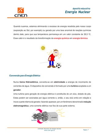 Apostila educativa
                                                                      Energia Nuclear



    Quando suamos, estamos eliminando o excesso de energia recebida pelo nosso corpo

    (exposição ao Sol, por exemplo) ou gerado por uma taxa anormal de reações químicas

    dentro dele, para que sua temperatura permaneça em um valor constante de 36,5 oC.

    Esse calor é o resultado da transformação da energia química em energia térmica.




Conversão para Energia Elétrica

    Numa Usina Hidroelétrica, converte-se em eletricidade a energia de movimento de
    correntes de água. O dispositivo de conversão é formado por uma turbina acoplada a um

    gerador.

    Uma turbina para geração de energia elétrica é constituída de um eixo, dotado de pás.

    Estas podem ser acionadas por água corrente e, então, o seu eixo entra em rotação e

    move a parte interna do gerador, fazendo aparecer, por um fenômeno denominado indução

    eletromagnética, uma corrente elétrica nos fios de sua parte externa.




                               Comissão Nacional de Energia Nuclear
                                        www.cnen.gov.br                             Página 7
 