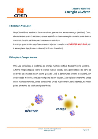 Apostila educativa
                                                                       Energia Nuclear



A ENERGIA NUCLEAR


    Os prótons têm a tendência de se repelirem, porque têm a mesma carga (positiva). Como

    eles estão juntos no núcleo, comprova-se a existência de uma energia nos núcleos dos átomos

    com mais de uma partícula para manter essa estrutura.

    A energia que mantém os prótons e nêutrons juntos no núcleo é a ENERGIA NUCLEAR, isto

    é a energia de ligação dos nucleons (partículas do núcleo).



Utilização da Energia Nuclear


    Uma vez constatada a existência da energia nuclear, restava descobrir como utilizá-la.

    A forma imaginada para liberar a energia nuclear baseou-se na possibilidade de partir-se

    ou dividir-se o núcleo de um átomo “pesado” , isto é, com muitos prótons e nêutrons, em

    dois núcleos menores, através do impacto de um nêutron. A energia que mantinha juntos

    esses núcleos menores, antes constituindo um só núcleo maior, seria liberada, na maior

    parte, em forma de calor (energia térmica).




                                Comissão Nacional de Energia Nuclear
                                         www.cnen.gov.br                             Página 10
 