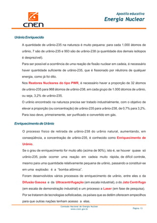 Apostila educativa
                                                                        Energia Nuclear


Urânio Enriquecido

    A quantidade de urânio-235 na natureza é muito pequena: para cada 1.000 átomos de

    urânio, 7 são de urânio-235 e 993 são de urânio-238 (a quantidade dos demais isótopos

    é desprezível).

    Para ser possível a ocorrência de uma reação de fissão nuclear em cadeia, é necessário

    haver quantidade suficiente de urânio-235, que é fissionado por nêutrons de qualquer

    energia, como já foi dito.

    Nos Reatores Nucleares do tipo PWR, é necessário haver a proporção de 32 átomos

    de urânio-235 para 968 átomos de urânio-238, em cada grupo de 1.000 átomos de urânio,

    ou seja, 3,2% de urânio-235.

    O urânio encontrado na natureza precisa ser tratado industrialmente, com o objetivo de

    elevar a proporção (ou concentração) de urânio-235 para urânio-238, de 0,7% para 3,2%.

    Para isso deve, primeiramente, ser purificado e convertido em gás.

Enriquecimento de Urânio

    O processo físico de retirada de urânio-238 do urânio natural, aumentando, em

    conseqüência, a concentração de urânio-235, é conhecido como Enriquecimento de

    Urânio.

    Se o grau de enriquecimento for muito alto (acima de 90%), isto é, se houver quase só

    urânio-235, pode ocorrer uma reação em cadeia muito rápida, de difícil controle,

    mesmo para uma quantidade relativamente pequena de urânio, passando a constituir-se

    em uma explosão: é a “bomba atômica”.

    Foram desenvolvidos vários processos de enriquecimento de urânio, entre eles o da

    Difusão Gasosa e da Ultracentrifugação (em escala industrial), o do Jato Centrífugo

    (em escala de demonstração industrial) e um processo a Laser (em fase de pesquisa).

    Por se tratarem de tecnologias sofisticadas, os países que as detêm oferecem empecilhos

    para que outras nações tenham acesso a elas.
                                 Comissão Nacional de Energia Nuclear
                                          www.cnen.gov.br                             Página 13
 