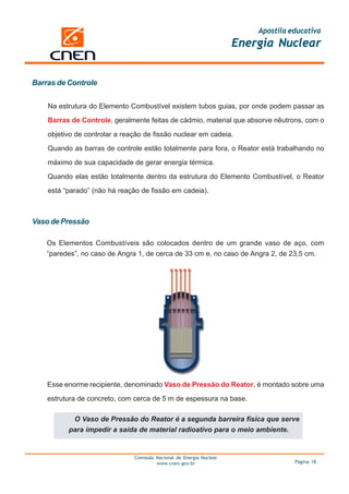 Apostila educativa
                                                                      Energia Nuclear


Barras de Controle


    Na estrutura do Elemento Combustível existem tubos guias, por onde podem passar as

    Barras de Controle, geralmente feitas de cádmio, material que absorve nêutrons, com o

    objetivo de controlar a reação de fissão nuclear em cadeia.

    Quando as barras de controle estão totalmente para fora, o Reator está trabalhando no

    máximo de sua capacidade de gerar energia térmica.

    Quando elas estão totalmente dentro da estrutura do Elemento Combustível, o Reator

    está “parado” (não há reação de fissão em cadeia).



Vaso de Pressão

    Os Elementos Combustíveis são colocados dentro de um grande vaso de aço, com
    “paredes”, no caso de Angra 1, de cerca de 33 cm e, no caso de Angra 2, de 23,5 cm.




    Esse enorme recipiente, denominado Vaso de Pressão do Reator, é montado sobre uma

    estrutura de concreto, com cerca de 5 m de espessura na base.

           O Vaso de Pressão do Reator é a segunda barreira física que serve
          para impedir a saída de material radioativo para o meio ambiente.


                               Comissão Nacional de Energia Nuclear
                                        www.cnen.gov.br                             Página 18
 
