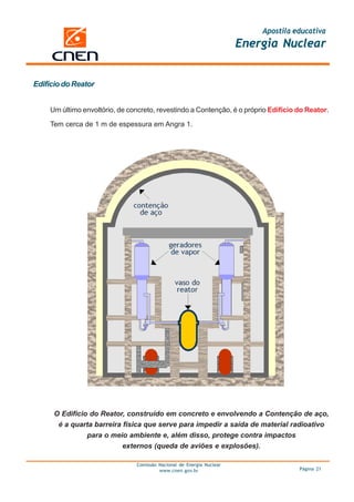 Apostila educativa
                                                                      Energia Nuclear


Edifício do Reator


    Um último envoltório, de concreto, revestindo a Contenção, é o próprio Edifício do Reator.

    Tem cerca de 1 m de espessura em Angra 1.




      O Edifício do Reator, construído em concreto e envolvendo a Contenção de aço,
       é a quarta barreira física que serve para impedir a saída de material radioativo
                para o meio ambiente e, além disso, protege contra impactos
                           externos (queda de aviões e explosões).

                               Comissão Nacional de Energia Nuclear
                                        www.cnen.gov.br                             Página 21
 