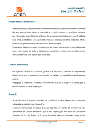 Apostila educativa
                                                                      Energia Nuclear


Projeto de uma Usina Nuclear


    Na fase de projeto, são imaginados diversos acidentes que poderiam ocorrer em um Reator

    Nuclear, assim como a forma de contorná-los, por ação humana ou, em última instância,

    por intervenção automática dos sistemas de segurança, projetados com essa finalidade.

    São, ainda, avaliadas as conseqüências em relação aos equipamentos, à estrutura interna

    do Reator e, principalmente, em relação ao meio ambiente.

    Fenômenos da natureza, como tempestades, vendavais e terremotos, e outros fatores de

    risco, como queda de avião e sabotagem, são também levados em consideração no

    dimensionamento e no cálculo das estruturas.




Controle de Qualidade


    Um rigoroso controle da qualidade garante que estruturas, sistemas e componentes,

    relacionados com a segurança, mantenham os padrões de qualidade especificados no

    projeto.
    Inspeções e auditorias são feitas continuamente durante o projeto e a construção e,

    posteriormente, durante a operação.



Operação


    A complexidade e as particularidades de uma Usina Nuclear exigem uma preparação

    adequada do pessoal que irá operá-la.

    Existe em Mambucaba, município de Angra dos Reis, um Centro de Treinamento para

    operadores de Centrais Nucleares, que é uma “reprodução” das salas de controle de

    Reatores do tipo de Angra 1 e 2, capaz de simular todas as operações dessa usinas,


                               Comissão Nacional de Energia Nuclear
                                        www.cnen.gov.br                             Página 23
 