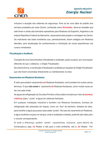 Apostila educativa
                                                                        Energia Nuclear


    inclusive a atuação dos sistemas de segurança. Para se ter uma idéia do padrão dos

    serviços prestados por esse Centro, conhecido como Simulador, deve-se ressaltar que

    nele foram e ainda são treinados operadores para Reatores da Espanha, Argentina e da

    própria República Federal da Alemanha, responsável pelo projeto e montagem do Centro.

    Os instrutores são todos brasileiros que, periodicamente, fazem estágios em Reatores

    alemães, para atualização de conhecimentos e introdução de novas experiências nos

    cursos ministrados.


Fiscalização e Auditoria

    O projeto de uma Usina Nuclear é fiscalizado e analisado, passo a passo, por uma equipe

    diferente da que o elaborou: o Órgão Fiscalizador.

    Da mesma forma, a construção é fiscalizada e auditada por equipes do Órgão Fiscalizador

    que não foram envolvidas diretamente ou indiretamente na obra.

Vazamentos em Reatores Nucleares

    É claro que existem vazamentos em Reatores Nucleares, como existem em outras usinas

    térmicas. O que não existe é vazamento de Reatores Nucleares, como muitas vezes se

    faz crer pela mídia.

    As águas de refrigeração do Circuitos Primário e Secundário circulam por meio de bombas

    rotativas (para “ puxar” a água) em sistemas fechados.

    Em qualquer instalação industrial e também nos Reatores Nucleares, bombas de

    refrigeração são colocadas em diques, como um “box” de banheiro, dotados de ralos,

    para recolher a água que possa vazar pelas “juntas”. No caso de vazamento em Reatores,

    a água recolhida vai para um tanque, onde é analisada e tratada, podendo até voltar para

    o circuito correspondente.

    Aí está a diferença: podem            existir     vazamentos, inclusive    para dentro da

    Contenção,ou seja, no Reator e não para o meio ambiente, isto é, do Reator. Por
                                 Comissão Nacional de Energia Nuclear
                                          www.cnen.gov.br                             Página 24
 