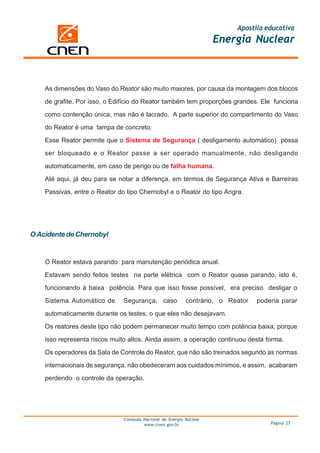 Apostila educativa
                                                                      Energia Nuclear



    As dimensões do Vaso do Reator são muito maiores, por causa da montagem dos blocos

    de grafite. Por isso, o Edifício do Reator também tem proporções grandes. Ele funciona

    como contenção única, mas não é lacrado. A parte superior do compartimento do Vaso

    do Reator é uma tampa de concreto.

    Esse Reator permite que o Sistema de Segurança ( desligamento automático) possa

    ser bloqueado e o Reator passe a ser operado manualmente, não desligando

    automaticamente, em caso de perigo ou de falha humana.

    Até aqui, já deu para se notar a diferença, em termos de Segurança Ativa e Barreiras

    Passivas, entre o Reator do tipo Chernobyl e o Reator do tipo Angra.




O Acidente de Chernobyl


    O Reator estava parando para manutenção periódica anual.
    Estavam sendo feitos testes na parte elétrica com o Reator quase parando, isto é,

    funcionando à baixa potência. Para que isso fosse possível, era preciso desligar o

    Sistema Automático de      Segurança, caso              contrário, o Reator   poderia parar

    automaticamente durante os testes, o que eles não desejavam.

    Os reatores deste tipo não podem permanecer muito tempo com potência baixa, porque

    isso representa riscos muito altos. Ainda assim, a operação continuou desta forma.

    Os operadores da Sala de Controle do Reator, que não são treinados segundo as normas

    internacionais de segurança, não obedeceram aos cuidados mínimos, e assim, acabaram

    perdendo o controle da operação.




                               Comissão Nacional de Energia Nuclear
                                        www.cnen.gov.br                               Página 27
 