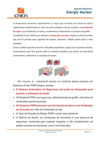 Apostila educativa
                                                                   Energia Nuclear


A temperatura aumentou rapidamente e a água que circulava nos tubos foi total e

rapidamente transformada em vapor, de forma explosiva. Houve, portanto, uma explosão

de vapor, que arrebentou os tubos, os elementos combustíveis e os blocos de grafite.

A explosão foi tão violenta que deslocou a tampa de concreto e destruiu o teto do prédio,

que não foi previsto para agüentar tal impacto, deixando o Reator aberto para o meio

ambiente.

Como o grafite aquecido entra em combustão espontânea, seguiu-se um grande incêndio,

arremessando para fora grande parte do material radioativo que estava nos elementos

combustíveis, danificados na explosão de vapor.




     Em resumo, é         impossível ocorrer um acidente dessa natureza em
Reatores do tipo PWR (Angra), porque:
• O Sistema Automático de Segurança não pode ser bloqueado para
   permitir a realização de testes.
• Os Reatores PWR usam água que, diferentemente do grafite, não entra em
   combustão quando aquecida.
• Os Reatores PWR possuem uma Contenção de Aço e uma Contenção
   de Concreto em volta da Contenção de Aço.
• O Vaso de Pressão do Reator PWR é muito mais resistente.
• O Edifício do Reator (ou Contenção de Concreto) é uma estrutura de
   segurança, construída para suportar impactos, e não simplesmente um
   prédio industrial convencional, como o de Chernobyl.

                            Comissão Nacional de Energia Nuclear
                                     www.cnen.gov.br                             Página 28
 