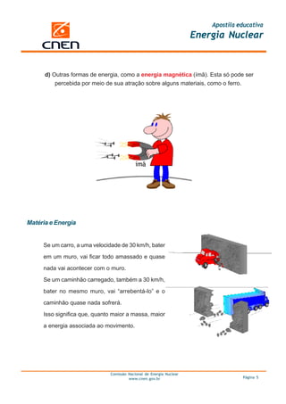 Apostila educativa
                                                                     Energia Nuclear



      d) Outras formas de energia, como a energia magnética (ímã). Esta só pode ser
          percebida por meio de sua atração sobre alguns materiais, como o ferro.




Matéria e Energia


     Se um carro, a uma velocidade de 30 km/h, bater

     em um muro, vai ficar todo amassado e quase

     nada vai acontecer com o muro.

     Se um caminhão carregado, também a 30 km/h,

     bater no mesmo muro, vai “arrebentá-lo” e o

     caminhão quase nada sofrerá.

     Isso significa que, quanto maior a massa, maior

     a energia associada ao movimento.




                              Comissão Nacional de Energia Nuclear
                                       www.cnen.gov.br                             Página 5
 