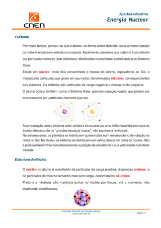 Apostila educativa
                                                                       Energia Nuclear


O Átomo

    Por muito tempo, pensou-se que o átomo, na forma acima definida, seria a menor porção

    da matéria e teria uma estrutura compacta. Atualmente, sabemos que o átomo é constituído

    por partículas menores (sub-atômicas), distribuídas numa forma semelhante à do Sistema

    Solar.

    Existe um núcleo, onde fica concentrada a massa do átomo, equivalente ao Sol, e

    minúsculas partículas que giram em seu redor, denominadas elétrons, correspondentes

    aos planetas. Os elétrons são partículas de carga negativa e massa muito pequena.

    O átomo possui também, como o Sistema Solar, grandes espaços vazios, que podem ser

    atravessados por partículas menores que ele.




    A comparação com o sistema solar, embora sirva para dar uma idéia visual da estrutura do
    átomo, destacando os “grandes espaços vazios”, não exprime a realidade.
    No sistema solar, os planetas se distribuem quase todos num mesmo plano de rotação ao
    redor do Sol. No átomo, os elétrons se distribuem em vários planos em torno do núcleo. Não
    é possível determinar simultaneamente a posição de um elétron e sua velocidade num dado
    instante.

Estrutura do Núcleo

    O núcleo do átomo é constituído de partículas de carga positiva, chamadas prótons, e

    de partículas de mesmo tamanho mas sem carga, denominadas nêutrons.

    Prótons e nêutrons são mantidos juntos no núcleo por forças, até o momento, não

    totalmente identificadas.




                                Comissão Nacional de Energia Nuclear
                                         www.cnen.gov.br                             Página 9
 