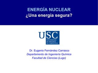 ENERGÍA NUCLEAR
¿Una energía segura?




  Dr. Eugenio Fernández Carrasco
Departamento de Ingeniería Química
    Facultad de Ciencias (Lugo)
 