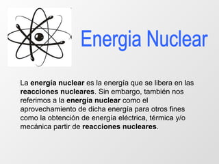 Energia Nuclear La  energía nuclear  es la energía que se libera en las  reacciones nucleares . Sin embargo, también nos referimos a la  energía nuclear  como el aprovechamiento de dicha energía para otros fines como la obtención de energía eléctrica, térmica y/o mecánica partir de  reacciones nucleares .  