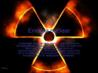 Energia nuclear La  energía nuclear  es la energía que se libera en las  reacciones nucleares . Sin embargo, también nos referimos a la  energía nuclear  como el aprovechamiento de dicha energía para otros fines como la obtención de energía eléctrica, térmica y/o mecánica partir de  reacciones nucleares .  
