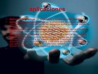 aplicaciones    Aplicaciones médicas : en diagnóstico y terapia de enfermedades. Aplicaciones agroalimentarias : en la producción de nuevas especies, tratamientos de conservación de los alimentos, lucha contra las plagas de insectos y preparación de vacunas. Aplicaciones medioambientales : en la determinación de cantidades significativas de sustancias contaminantes en el entorno natural. Aplicaciones industriales : con fines de análisis y control de procesos. Otras aplicaciones : como la datación, que emplea las propiedades de fijación del carbono-14 a los huesos, maderas o residuos orgánicos, determinando su edad cronológica, y los usos en Geofísica y Geoquímica, que aprovechan la existencia de materiales radiactivos naturales para la fijación de las fechas de los depósitos de rocas, carbón o petróleo. 