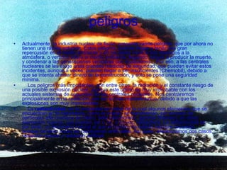 peligros Actualmente, la industria nuclear de fisión, presenta varios peligros, que por ahora no tienen una rápida solución. Estos peligros, podrían llegar a tener una gran repercusión en el medio ambiente y en los seres vivos si son liberados a la atmósfera, o vertidos sobre el medio ambiente, llegando incluso a producir la muerte, y condenar a las generaciones venideras con mutaciones... Por ello, a las centrales nucleares se les exige unas grandes medidas de seguridad, que puedan evitar estos incidentes, aunque a veces, pueden llegar a ser insuficientes (Chernobil), debido a que se intenta ahorrar dinero en la construcción, y solo se pone una seguridad mínima.      Los peligros más importantes, son entre otros, la radiación y el constante riesgo de una posible explosión nuclear, aunque este último es muy improbable con los actuales sistemas de seguridad de las centrales nucleares. Nos centraremos principalmente en la radiación, por ser el más representativo, debido a que las explosiones son muy improbables.      La  radiactividad , es la propiedad en virtud de la cual algunos elementos que se encuentran en la naturaleza, como el Uranio, se transforman, por emisión de partículas alfa (núcleos de Helio), beta (electrones), gamma (fotones), en otros elementos nuevos, que pueden ser o no, a su vez, radiactivos. La radiactividad es por tanto, un fenómeno natural al que el hombre ha estado siempre expuesto, aunque también están las radiaciones artificiales. Así pues, diferenciamos dos casos; radiación natural y radiación artificial: 