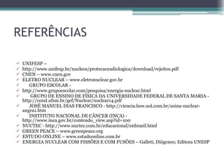 REFERÊNCIAS
 UNIFESP –
 http://www.unifesp.br/nucleos/protecaoradiologica/download/rejeitos.pdf
 CNEN – www.cnen.gov
 ELETRO NUCLEAR – www.eletronuclear.gov.br
 GRUPO ESCOLAR -
 http://www.grupoescolar.com/pesquisa/energia-nuclear.html
 GRUPO DE ENSINO DE FÍSICA DA UNIVERSIDADE FEDERAL DE SANTA MARIA -
http://coral.ufsm.br/gef/Nuclear/nuclear14.pdf
 JOSÉ MANUEL DIAS FRANCISCO - http://ciencia.hsw.uol.com.br/usina-nuclear-
angra1.htm
 INSTITUTO NACIONAL DE CÂNCER (INCA) -
http://www.inca.gov.br/conteudo_view.asp?id=100
 NUCTEC - http://www.nuctec.com.br/educacional/enbrasil.html
 GREEN PEACE – www.greenpeace.org
 ESTUDO ONLINE – www.estudoonline.com.br
 ENERGIA NUCLEAR COM FISSÕES E COM FUSÕES – Galleti, Diógenes; Editora UNESP
 