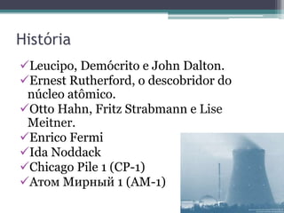 História
Leucipo, Demócrito e John Dalton.
Ernest Rutherford, o descobridor do
núcleo atômico.
Otto Hahn, Fritz Strabmann e Lise
Meitner.
Enrico Fermi
Ida Noddack
Chicago Pile 1 (CP-1)
Атом Мирный 1 (AM-1)
 