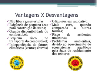 Vantagens X Desvantagens
Não libera gases estufas
Exigência de pequena área
para construção da usina;
Grande disponibilidade do
combustível;
Pequeno risco no
transporte do combustível;
Independência de fatores
climáticos (ventos; chuvas)
O lixo nuclear radioativo;
Mais cara, quando
comparada a outras
formas;
Risco de acidentes
nucleares;
Problemas ambientais,
devido ao aquecimento de
ecossistemas aquáticos
pela água de resfriamento
dos reatores.
 