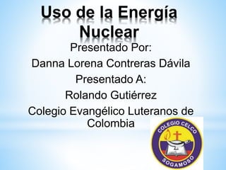 Uso de la Energía 
Nuclear 
Presentado Por: 
Danna Lorena Contreras Dávila 
Presentado A: 
Rolando Gutiérrez 
Colegio Evangélico Luteranos de 
Colombia 
 