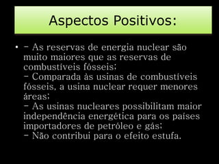 Aspectos Positivos: 
• - As reservas de energia nuclear são 
muito maiores que as reservas de 
combustíveis fósseis; 
- Comparada às usinas de combustíveis 
fósseis, a usina nuclear requer menores 
áreas; 
- As usinas nucleares possibilitam maior 
independência energética para os países 
importadores de petróleo e gás; 
- Não contribui para o efeito estufa. 
 