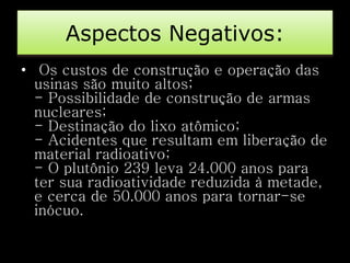 Aspectos Negativos: 
• Os custos de construção e operação das 
usinas são muito altos; 
- Possibilidade de construção de armas 
nucleares; 
- Destinação do lixo atômico; 
- Acidentes que resultam em liberação de 
material radioativo; 
- O plutônio 239 leva 24.000 anos para 
ter sua radioatividade reduzida à metade, 
e cerca de 50.000 anos para tornar-se 
inócuo. 
 