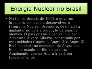 Energia Nuclear no Brasil 
• No fim da década de 1960, o governo 
brasileiro começou a desenvolver o 
Programa Nuclear Brasileiro, destinado a 
implantar no país a produção de energia 
atômica. O país possui a central nuclear 
Almirante Álvaro Alberto, constituída por 
três unidades (Angra 1, Angra 2, e Angra 3). 
Está instalada no município de Angra dos 
Reis, no estado do Rio de Janeiro. 
Atualmente, apenas Angra 2 está em 
funcionamento. 
 