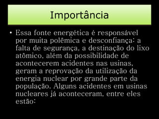 Importância 
• Essa fonte energética é responsável 
por muita polêmica e desconfiança: a 
falta de segurança, a destinação do lixo 
atômico, além da possibilidade de 
acontecerem acidentes nas usinas, 
geram a reprovação da utilização da 
energia nuclear por grande parte da 
população. Alguns acidentes em usinas 
nucleares já aconteceram, entre eles 
estão: 
 