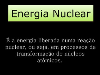 Energia Nuclear 
É a energia liberada numa reação 
nuclear, ou seja, em processos de 
transformação de núcleos 
atômicos. 
 