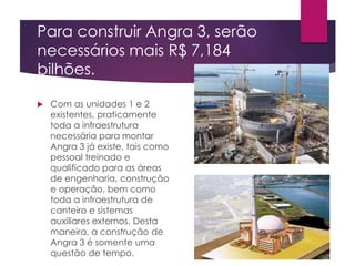 Para construir Angra 3, serão
necessários mais R$ 7,184
bilhões.
 Com as unidades 1 e 2
existentes, praticamente
toda a infraestrutura
necessária para montar
Angra 3 já existe, tais como
pessoal treinado e
qualificado para as áreas
de engenharia, construção
e operação, bem como
toda a infraestrutura de
canteiro e sistemas
auxiliares externos. Desta
maneira, a construção de
Angra 3 é somente uma
questão de tempo.
 