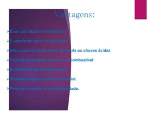 Vantagens:
É um combustível mais barato
É uma fonte mais concentrada
Não causa nenhum efeito de estufa ou chuvas ácidas
Fácil de transportar como novo combustível
É uma fonte de energia segura
 Permite reduzir o défice comercial.
Permite aumentar a competitividade.
 